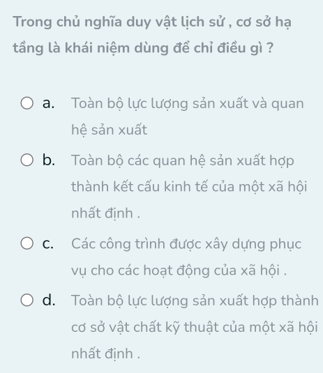 Trong chủ nghĩa duy vật lịch sử , cơ sở hạ
tầng là khái niệm dùng để chỉ điều gì ?
a. Toàn bộ lực lượng sản xuất và quan
hệ sản xuất
b. Toàn bộ các quan hệ sản xuất hợp
thành kết cấu kinh tế của một xã hội
nhất định .
c. Các công trình được xây dựng phục
vụ cho các hoạt động của xã hội .
d. Toàn bộ lực lượng sản xuất hợp thành
cơ sở vật chất kỹ thuật của một xã hội
nhất định .