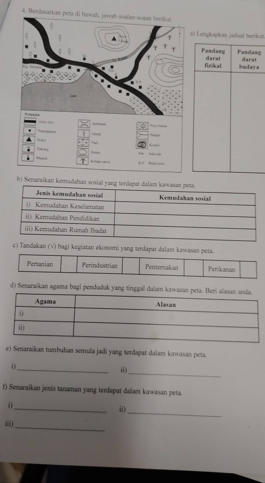 Berdasarkan peta di bawah, jawab soalan-soaan berikut.
Lengkapkan jadual berikut
Pandang Pandang
darat darat
fizikal budaya
Jalan rava Jambatan Paya bakau
Petempatan Getsh Sungai
Bukit Padi Kontur
Tokong Sek. Sekolah
Hutan
Masjid Kelapa sawit B.P. Balai pols
b) Senaraikan kemudahan sosial yan
c) Tandakan (√) bagi kegiatan ekonomi yang terdapat dalam kawasan peta.
Pertanian Perindustrian Penternakan Perikanan
d) Senaraikan agama bagi penduduk yang tinggal dalam kawasan peta. B
e) Senaraikan tumbuhan semula jadi yang terdapat dalam kawasan peta.
i)_
i)_
f) Senaraikan jenis tanaman yang terdapat dalam kawasan peta.
_
i)
ii)_
iii)_