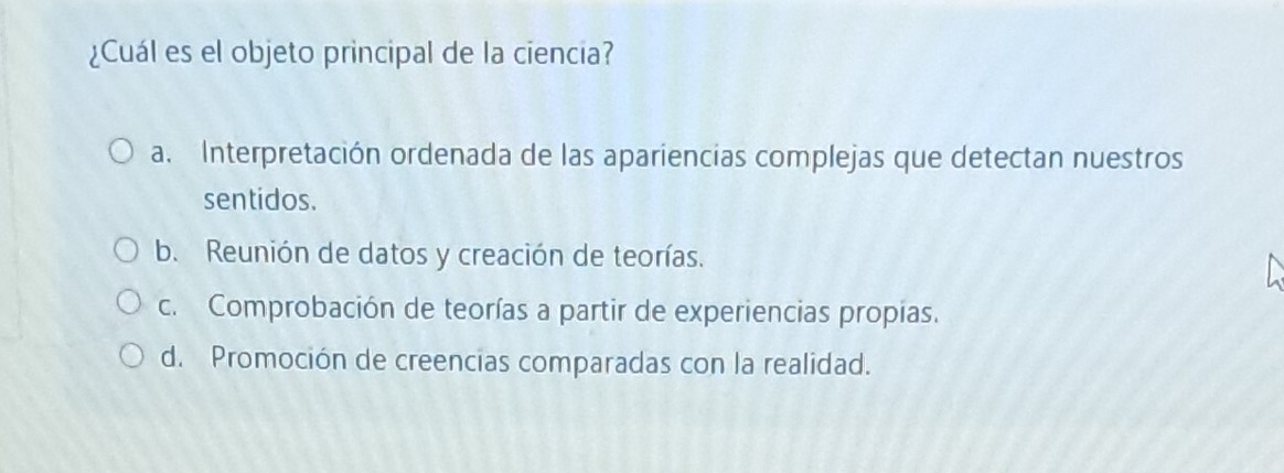 ¿Cuál es el objeto principal de la ciencia?
a. Interpretación ordenada de las apariencias complejas que detectan nuestros
sentidos.
b. Reunión de datos y creación de teorías.
c. Comprobación de teorías a partir de experiencias propias.
d. Promoción de creencias comparadas con la realidad.