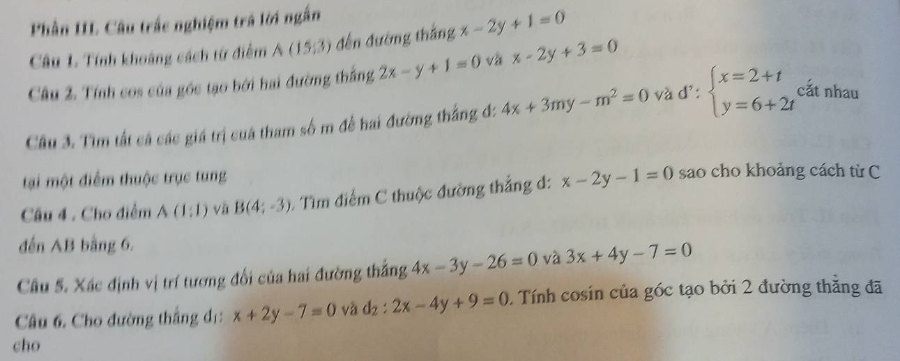 Phần III Câu trắc nghiệm trá lời ngắn 
Câu 1. Tính khoảng cách từ điểm A(15,3) đến đường thắng x-2y+1=0
Câu 2. Tính cos của gốc tạo bởi hai đường thắng 2x-y+1=0 và x-2y+3=0
Câu 3. Tìm tất cá các giá trị cuá tham số m để hai đường thắng đ: 4x+3my-m^2=0 và d∵ beginarrayl x=2+t y=6+2tendarray. cắt nhau 
tại một điểm thuộc trục tung 
Câu 4 . Cho điểm A(1:1) và B(4;-3) - Tìm điểm C thuộc đường thẳng d: x-2y-1=0 sao cho khoảng cách từ C 
đến AB bằng 6. 
Câu 5. Xác định vị trí tương đối của hai đường thắng 4x-3y-26=0 và 3x+4y-7=0
Câu 6. Cho đường thắng đ: x+2y-7=0 và d_2:2x-4y+9=0 Tính cosin của góc tạo bởi 2 đường thăng đã 
cho