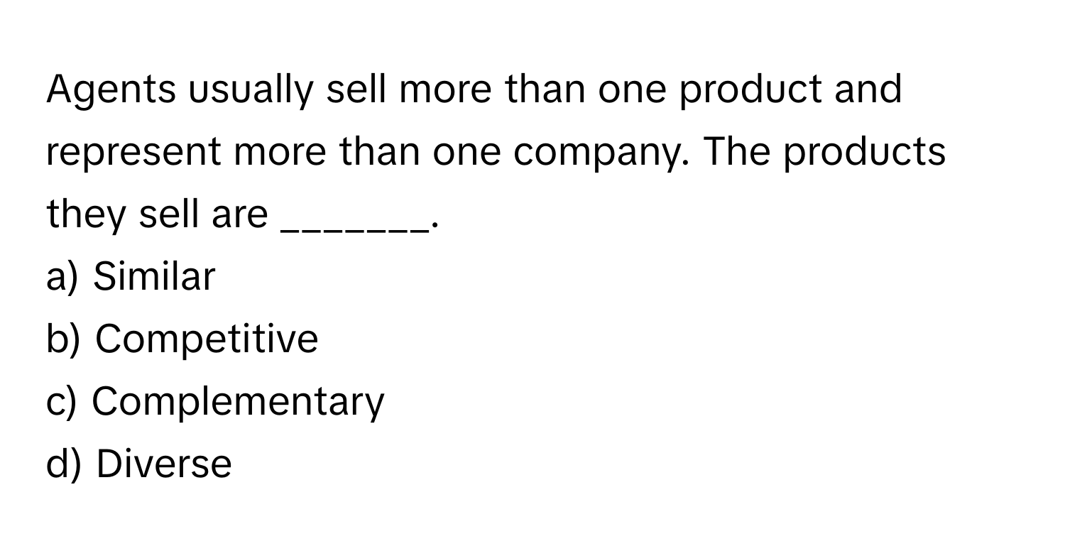 Agents usually sell more than one product and represent more than one company. The products they sell are _______.

a) Similar 
b) Competitive 
c) Complementary 
d) Diverse