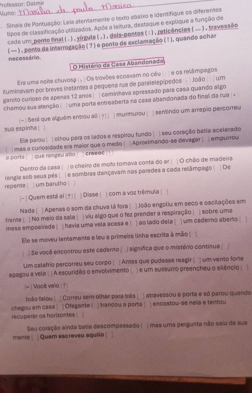 Professor: Dalmir
luno:
Sinais de Pontuação: Leia atentamente o texto abaixo e identifique os diferentes
tipos de classificação utilizados. Após a leitura, destaque e explique a função de
cada um: ponto final ( . ) , yírgula ( , ) , dois-pontos ( : ) , reticências ( ... ) , travessão
( — ) , ponto de interrogação ( ? ) e ponto de exclamação ( ! ), quando achar
necessário.
O Mistério da Casa Abandonada
Era uma noite chuvosa (; ) Os trovões ecoavam no céu (- ) e os relâmpagos
iluminavam por breves instantes a pequena rua de paralelepípedos [- ] João [ - ] um
garoto curioso de apenas 12 anos [ ] caminhava apressado para casa quando algo
chamou sua atenção | ) uma porta entreaberta na casa abandonada do final da rua | «
[- ] Será que alguém entrou ali [ ?] [ ] murmurou [ ] sentindo um arrepio percorreu
sua espinha [
Ele parou ] olhou para os lados e respirou fundo [ ) seu coração batia acelerado
 ] mas a curiosidade era maior que o medo ( ] Aproximando-se devagar [ ) empurrou
a porta ] que rangeu alto creeec
Dentro da casa [ ] o cheiro de mofo tomava conta do ar [ ] O chão de madeira
rangia sob seus pés [ ] e sombras dançavam nas paredes a cada relâmpago à ]De
repente [ ] um barulho [ ]
[- ] Quem está aí [? ] [ ] Disse [ ] com a voz trêmula [ 1
Nada [ ] Apenas o som da chuva lá fora [ ] João engoliu em seco e oscilações em
frente[ ] No meio da sala [ ] viu algo que o fez prender a respiração [ ] sobre uma
mesa empoeirada [ ] havia uma vela acesa e [ ] ao lado dela [ ] um caderno aberto [ ]
Ele se moveu lentamente e leu a primeira linha escrita à mão [ ]
] Se você encontrou este caderno [ ] significa que o mistério continua [   
Um calafrio percorreu seu corpo [ ] Antes que pudesse reagir [ ] um vento forte
apagou a vela [ ] A escuridão o envolvimento [ ]  e um sussurro preencheu o silêncio
[- ] Você veio [ ? ]
João falou [ ] Correu sem olhar para trás [  atravessou a porta e só parou quando
chegou em casa [ ] Ofegante [ ] trancou a porta [ ) encostou-se nela e tentou
recuperar os horizontes  
Seu coração ainda batia descompassado [ ) mas uma pergunta não saiu de sua
mente  Quem escreveu aquilo