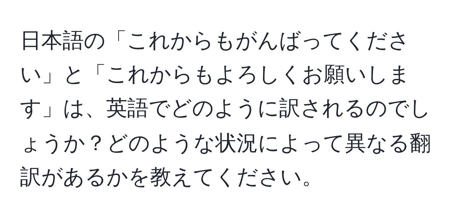 日本語の「これからもがんばってください」と「これからもよろしくお願いします」は、英語でどのように訳されるのでしょうか？どのような状況によって異なる翻訳があるかを教えてください。