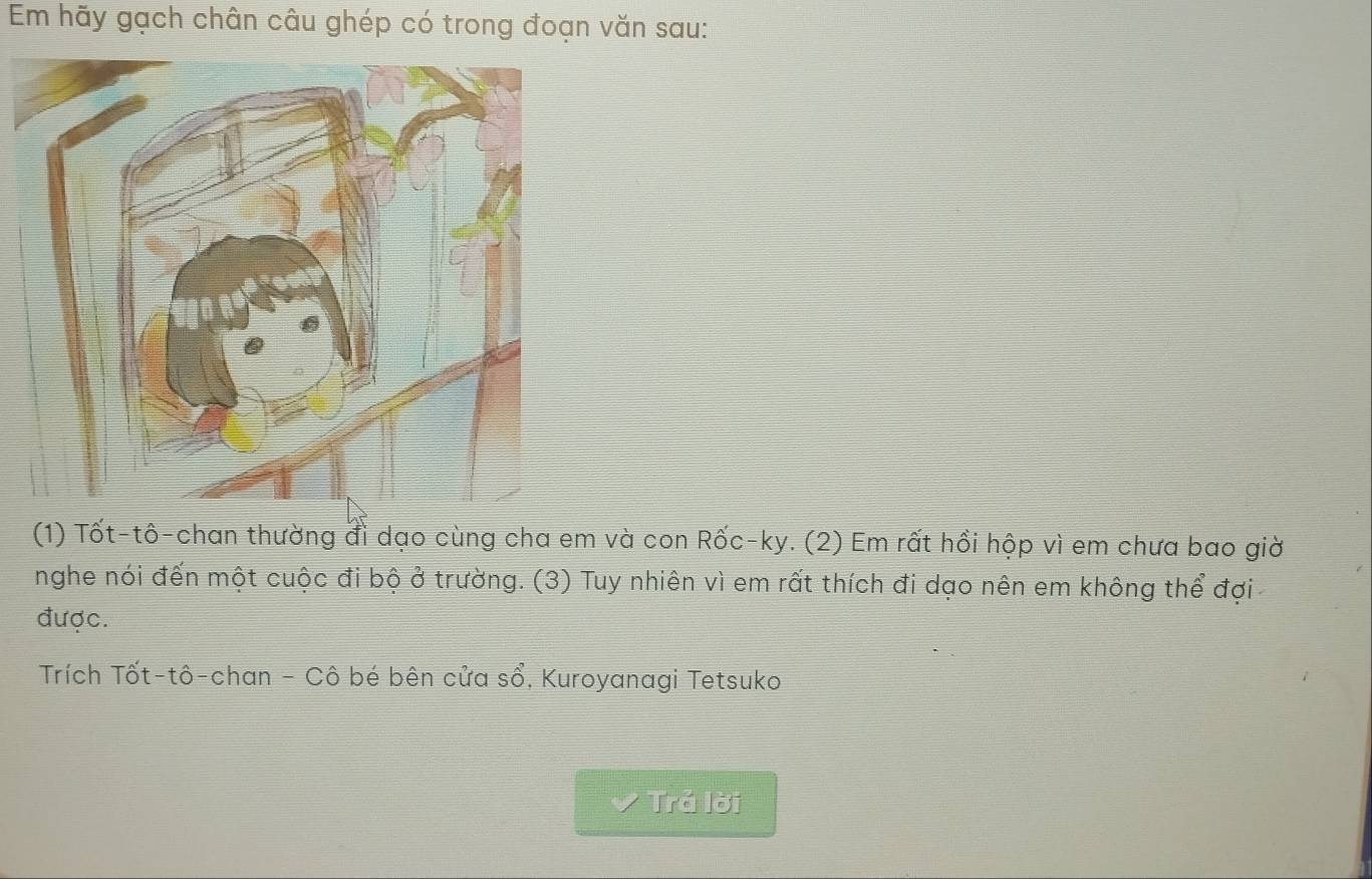 Em hãy gạch chân câu ghép có trong đoạn văn sau: 
(1) Tốt-tô-chan thường đi dạo cùng cha em và con Rốc-ky. (2) Em rất hồi hộp vì em chưa bao giờ 
nghe nói đến một cuộc đi bộ ở trường. (3) Tuy nhiên vì em rất thích đi dạo nên em không thể đợi 
được. 
Trích Tốt-tô-chan - Cô bé bên cửa shat o , Kuroyanagi Tetsuko 
Trả lời