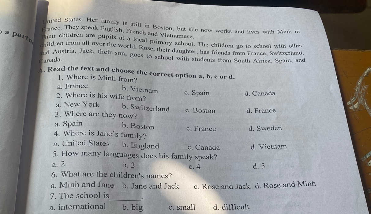 United States. Her family is still in Boston, but she now works and lives with Minh in
France. They speak English, French and Vietnamese.
a partn
Their children are pupils at a local primary school. The children go to school with other
children from all over the world. Rose, their daughter, has friends from France, Switzerland,
and Austria. Jack, their son, goes to school with students from South Africa, Spain, and
Canada.
A. Read the text and choose the correct option a, b, c or d.
1. Where is Minh from?
a. France
b. Vietnam c. Spain
2. Where is his wife from? d. Canada
a. New York b. Switzerland c. Boston
3. Where are they now? d. France
a. Spain
b. Boston
c. France d. Sweden
4. Where is Jane’s family?
a. United States b. England c. Canada d. Vietnam
5. How many languages does his family speak?

a. 2 b. 3 c. 4 d. 5
6. What are the children's names?
a. Minh and Jane b. Jane and Jack c. Rose and Jack d. Rose and Minh
7. The school is
_.
a. international b. big c. small d. difficult