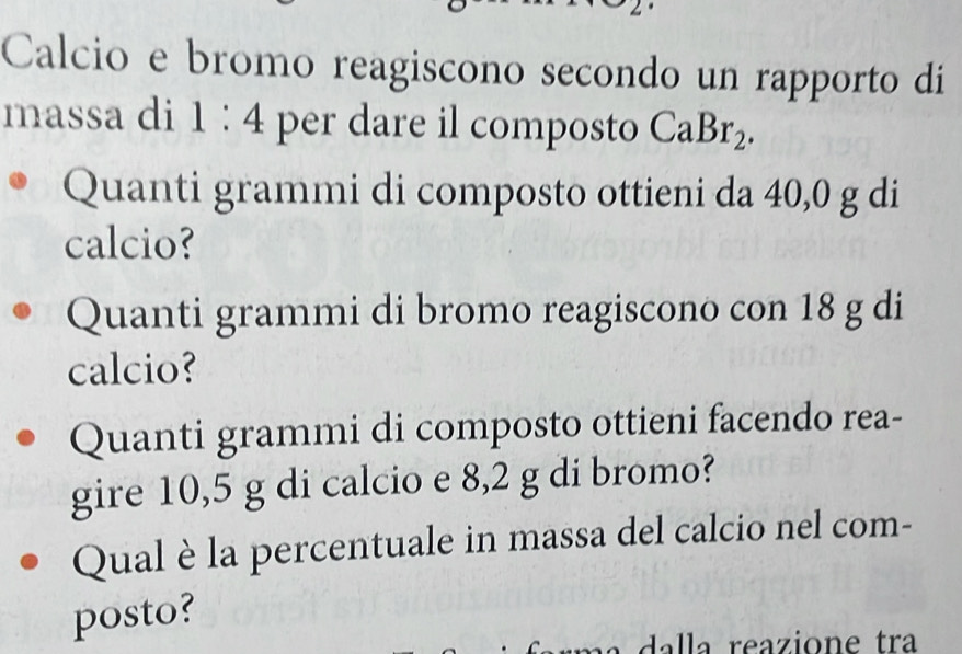 Calcio e bromo reagiscono secondo un rapporto di 
massa di 1:4 per dare il composto CaBr_2. 
Quanti grammi di composto ottieni da 40,0 g di 
calcio? 
Quanti grammi di bromo reagiscono con 18 g di 
calcio? 
Quanti grammi di composto ottieni facendo rea- 
gire 10,5 g di calcio e 8,2 g di bromo? 
Qual è la percentuale in massa del calcio nel com- 
posto? 
dalla reazione tra