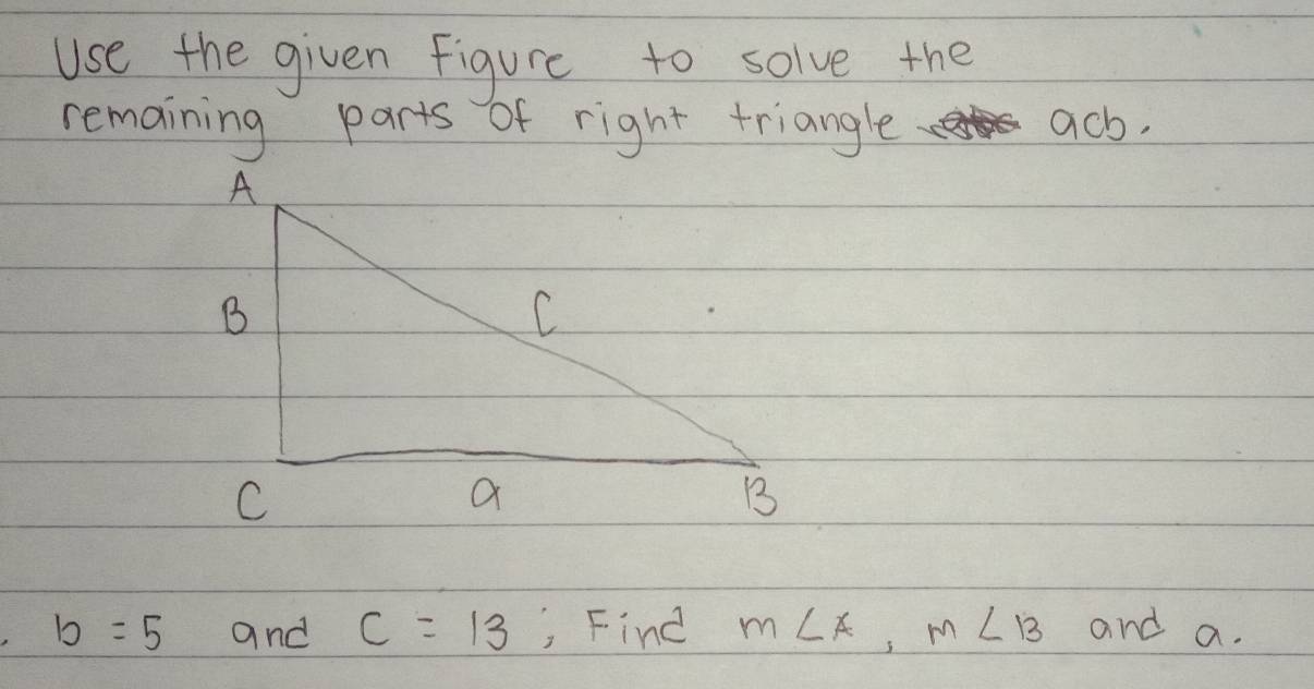 Use the given figure to solve the 
remaining parts of right triangle ach.
b=5 and c=13 , Find m∠ A, m∠ B and a.