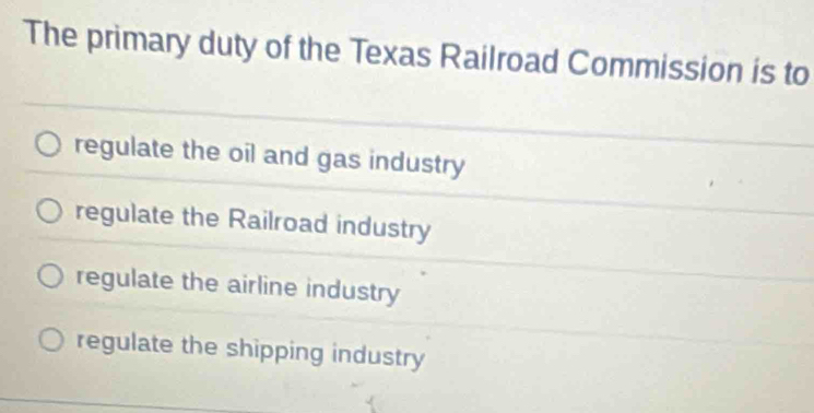 The primary duty of the Texas Railroad Commission is to
regulate the oil and gas industry
regulate the Railroad industry
regulate the airline industry
regulate the shipping industry