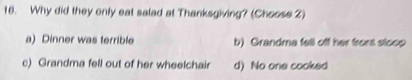 Why did they only eat salad at Thanksgiving? (Choose 2)
a) Dinner was terrible b) Grandma fell off her front stoop
c) Grandma fell out of her wheelchair d) No one cooked