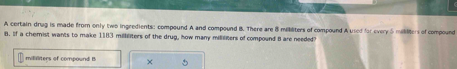 A certain drug is made from only two ingredients: compound A and compound B. There are 8 milliliters of compound A used for every 5 milliliters of compound 
B. If a chemist wants to make 1183 milliliters of the drug, how many milliliters of compound B are needed?
milliliters of compound B ×