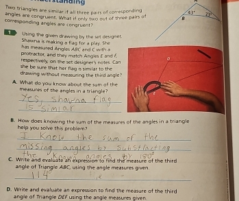 Cistanaing 
Two triangles are similar if all three pairs of corresponding 43° 23°
angles are congruent. What if only two out of three pairs of B
corresponding angles are congruent? 
Using the given drawing by the set designet 
Shawna is making a flag for a play. She 
has measured Angles AIC and C with 
protractor, and they match Angles E and 7
respectivelly, on the set designer's notes. Can 
she be sure that her flag is similar to the 
drawing without measuring the third angle? 
A. What do you know about the sum of the 
measures of the angles in a triangle? 
_ 
_ 
B. How does knowing the sum of the measures of the angles in a triangle 
help you solve this problem? 
_ 
_ 
C. Write and evaluate an expression to find the measure of the third 
angle of Triangle ABC, using the angle measures given. 
_ 
D. Write and evaluate an expression to find the measure of the third 
angle of Triangle DEF using the angle measures given.