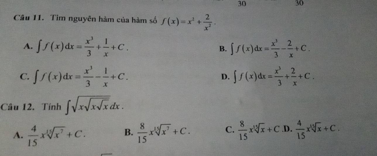 30
30
Câu 11. Tìm nguyên hàm của hàm số f(x)=x^2+ 2/x^2 .
A. ∈t f(x)dx= x^3/3 + 1/x +C. ∈t f(x)dx= x^3/3 - 2/x +C. 
B.
C. ∈t f(x)dx= x^3/3 - 1/x +C. ∈t f(x)dx= x^3/3 + 2/x +C. 
D.
Câu 12. Tính ∈t sqrt(xsqrt xsqrt x)dx.
C.  8/15 xsqrt[15](x)+C
A.  4/15 xsqrt[15](x^7)+C.  8/15 xsqrt[15](x^7)+C..D.  4/15 xsqrt[15](x)+C. 
B.