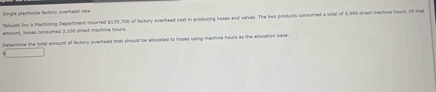 Single plantwide factory overhead rate 
Tallulah Inc.'s Machining Department incurred $135,700 of factory overhead cost in producing hoses and valves. The two products consumed a total of 5,900 direct machine hours. Of that 
amount, hoses consumed 3,100 direct machine hours. 
Determine the total amount of factory overhead that should be allocated to hoses using machine hours as the allocation base.