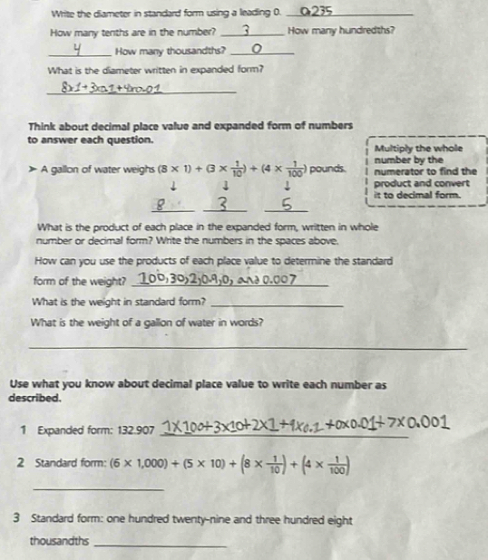 Write the diameter in standard form using a leading 0. ___ 
How many tenths are in the number? 3 I_ How many hundredths? 
_How many thousandths? _0 
What is the diameter written in expanded form? 
_ 
Think about decimal place value and expanded form of numbers 
to answer each question. 
Multiply the whole 
number by the 
A gallon of water weighs (8* 1)+(3*  1/10 )+(4*  1/100 ) pounds. numerator to find the 
↓ product and convert 
it to decimal form. 
_ 
__ 
Q 
What is the product of each place in the expanded form, written in whole 
number or decimal form? Write the numbers in the spaces above. 
How can you use the products of each place value to determine the standard 
form of the weight?_ 
What is the weight in standard form?_ 
What is the weight of a gallon of water in words? 
_ 
Use what you know about decimal place value to write each number as 
described. 
1 Expanded form: 132.907
_ 
2 Standard form: (6* 1,000)+(5* 10)+(8*  1/10 )+(4*  1/100 )
_ 
3 Standard form: one hundred twenty-nine and three hundred eight 
thousandths 
_