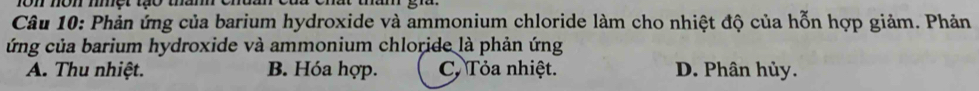 ron nôn một tạo tam
Câu 10: Phản ứng của barium hydroxide và ammonium chloride làm cho nhiệt độ của hỗn hợp giảm. Phản
ứng của barium hydroxide và ammonium chloride là phản ứng
A. Thu nhiệt. B. Hóa hợp. C. Tỏa nhiệt. D. Phân hủy.