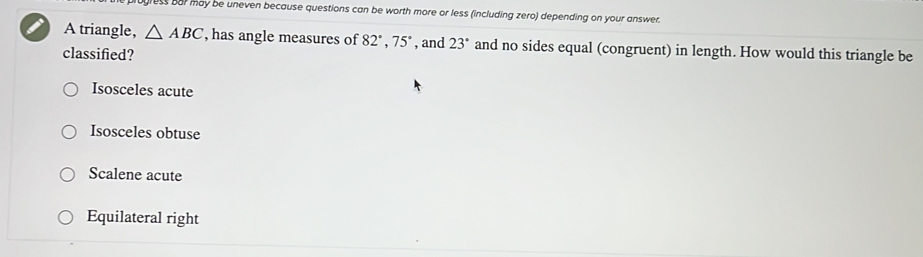 ess bar may be uneven because questions can be worth more or less (including zero) depending on your answer.
A triangle, △ ABC , has angle measures of 82°, 75° , and 23° and no sides equal (congruent) in length. How would this triangle be
classified?
Isosceles acute
Isosceles obtuse
Scalene acute
Equilateral right