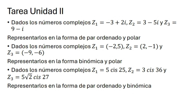 Tarea Unidad II 
Dados los números complejos Z_1=-3+2i, Z_2=3-5i y Z_3=
9-i
Representarlos en la forma de par ordenado y polar 
Dados los números complejos Z_1=(-2,5), Z_2=(2,-1)y
Z_3=(-9,-6)
Representarlos en la forma binómica y polar 
Dados los números complejos Z_1=5 ( cis 25, Z_2=3 cis 36 y
Z_3=5sqrt(2) cis 27
Representarlos en la forma de par ordenado y binómica