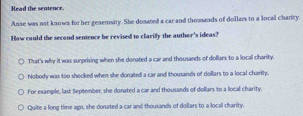 Read the sentence.
Anne was not known for her generosity. She donated a car and thousands of dollars to a local charity.
How could the second sentence be revised to clarify the author’s ideas?
That's why it was surprising when she donated a car and thousands of dollars to a local charity.
Nobody was too shocked when she donated a car and thousands of dollars to a local charity.
For example, last September, she donated a car and thousands of dollars to a local charity.
Quite a long time ago, she donated a car and thousands of dollars to a local charity.