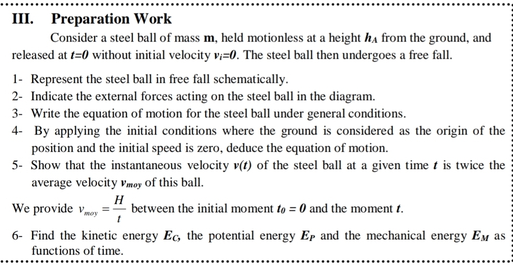 Preparation Work 
Consider a steel ball of mass m, held motionless at a height h_A from the ground, and 
released at t=0 without initial velocity v_i=0. The steel ball then undergoes a free fall. 
1- Represent the steel ball in free fall schematically. 
2- Indicate the external forces acting on the steel ball in the diagram. 
3- Write the equation of motion for the steel ball under general conditions. 
4- By applying the initial conditions where the ground is considered as the origin of the 
position and the initial speed is zero, deduce the equation of motion. 
5- Show that the instantaneous velocity v(t) of the steel ball at a given time t is twice the 
average velocity v_moy of this ball. 
We provide v_moy= H/t  between the initial moment t_0=0 and the moment t. 
6- Find the kinetic energy E_C, the potential energy E_P and the mechanical energy E_M as 
functions of time.