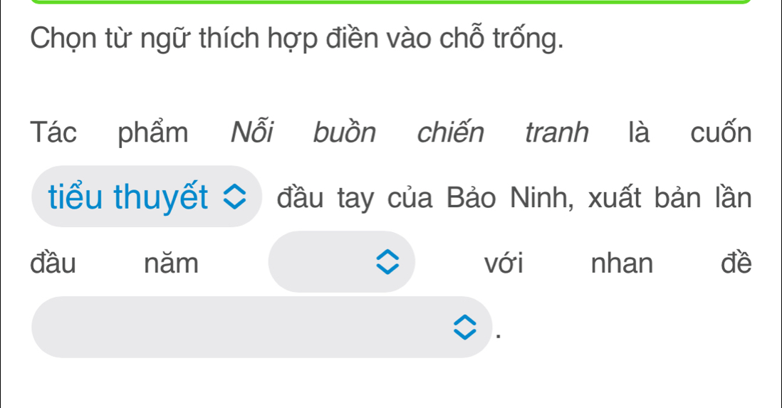 Chọn từ ngữ thích hợp điền vào chỗ trống. 
Tác phẩm Nỗi buồn chiến tranh là cuốn 
tiểu thuyết C đầu tay của Bảo Ninh, xuất bản lần 
đầu năm với nhan đề