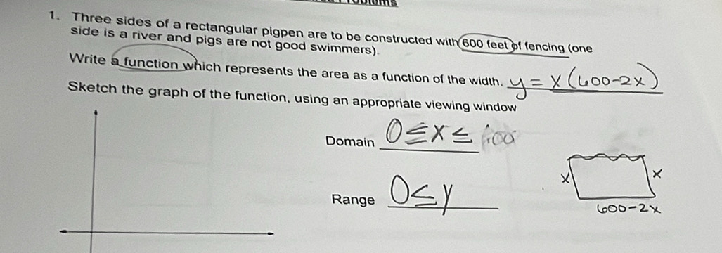 Three sides of a rectangular pigpen are to be constructed with 600 feet of fencing (one 
side is a river and pigs are not good swimmers). 
Write a function which represents the area as a function of the width. 
Sketch the graph of the function, using an appropriate viewing window_ 
Domain_ 
Range_