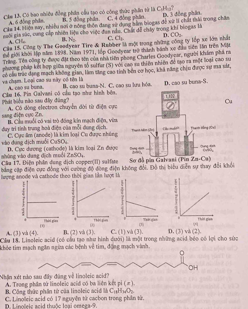 Có bao nhiêu đồng phân cấu tạo có công thức phân tử là C_5H_12 ?
A. 6 đồng phân. B. 5 đồng phân. C. 4 đồng phân. D. 3 đồng phân.
Cầu 14. Hiện nay, nhiều nơi ở nông thôn đang sử dụng hầm biogas đề xử lí chất thải trong chăn
nuôi gia súc, cung cấp nhiên liệu cho việc đun nấu. Chất dễ cháy trong khí biogas là
C. Cl_2.
A. CH_4. B. N_2. D. CO_2.
Câu 15. Công ty The Goodyear Tire & Rubber là một trong những công ty lốp xe lớn nhất
thể giới khởi lập năm 1898. Năm 1971, lốp Goodyear trở thành bánh xe đầu tiên lăn trên Mặt
Trăng. Tên công ty được đặt theo tên của nhà tiên phong Charles Goodyear, người khám phá ra
phượng pháp kết hợp giữa nguyên tố sulfur (S) với cao su thiên nhiên đề tạo ra một loại cao su
có cầu trúc dạng mạch không gian, làm tăng cao tính bền cơ học, khả năng chịu được sự ma sát,
và chạm. Loại cao su này có tên là
A. cao su buna. B. cao su buna-N. C. cao su lưu hóa. D. cao su buna-S.
Câu 16. Pin Galvani có cấu tạo như hình bên.
Phát biểu nào sau đây đúng? 
Cu
A. Có dòng electron chuyển dời từ điện cực
sang điện cực Zn.
B. Cầu muối có vai trò đóng kín mạch điện, vừa
duy trì tính trung hoà điện của mỗi dung dịch.
C. Cực âm (anode) là kim loại Cu được nhúng
vào dung dịch muối Cu SO_4.
D. Cực dương (cathode) là kim loại Zn được
nhúng vào dung dịch muối ZnSO_4.
Câu 17. Điện phân dung dịch copper(II) sulfate
bằng cặp điện cực đồng với cường độ dòng điện không đồi. Đồ thị biểu diễn sự thay đổi khối
lượng anode và cathode theo thời gian lần lượt là

A. (3) và (4). B. (2) và (3). C. (1) và (3). D. (3) và (2).
Cầâu 18. Linoleic acid (có cầu tạo như hình dưới) là một trong những acid béo có lợi cho sức
khỏe tim mạch ngăn ngừa các bệnh về tim, động mạch vành.
。
OH
Nhận xét nào sau đây đúng về linoleic acid?
A. Trong phân tử linoleic acid có ba liên kết pi(π ).
B. Công thức phân tử của linoleic acid là C_18H_34O_2.
C. Linoleic acid có 17 nguyên tử cacbon trong phân tử.
D. Linoleic acid thuộc loai omega-9.