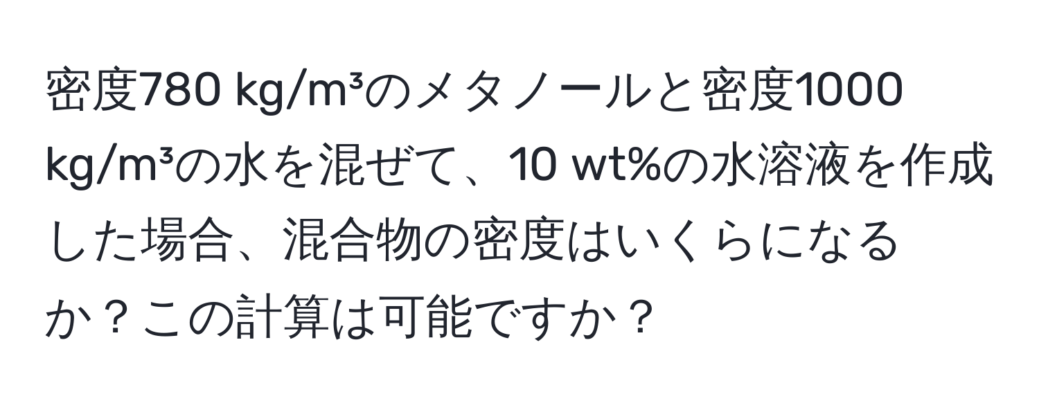 密度780 kg/m³のメタノールと密度1000 kg/m³の水を混ぜて、10 wt%の水溶液を作成した場合、混合物の密度はいくらになるか？この計算は可能ですか？