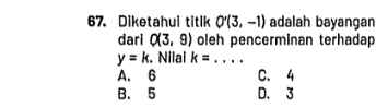 Diketahui titik O'(3,-1) adalah bayangan
dari Q(3,9) oleh pencerminan terhadap
y=k :. Nilai k= _
A. 6 C. 4
B. 5 D. 3