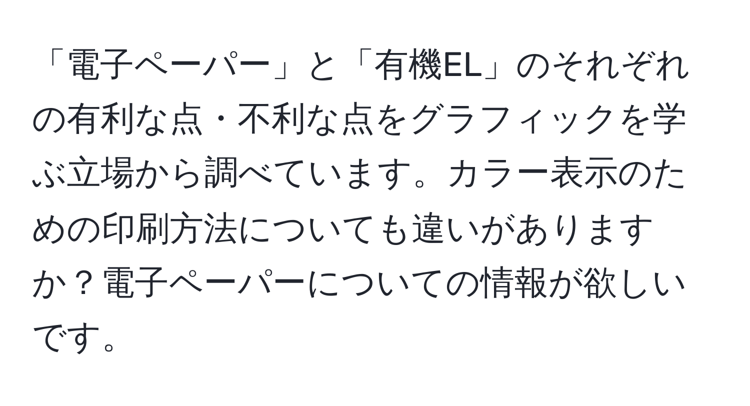 「電子ペーパー」と「有機EL」のそれぞれの有利な点・不利な点をグラフィックを学ぶ立場から調べています。カラー表示のための印刷方法についても違いがありますか？電子ペーパーについての情報が欲しいです。