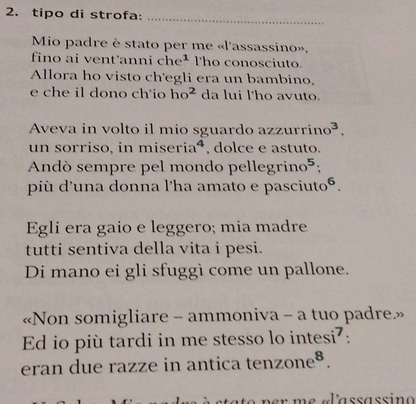 tipo di strofa:_ 
Mio padre è stato per me «l'assassino», 
fino ai vent'anni che^1 Tho conosciuto. 
Allora ho visto ch'egli era un bambino, 
e che il dono ch'io ho^2 da lui l'ho avuto. 
Aveva in volto il mio sguardo azzur rino^3, 
un sorriso, in m iseria^4 , dolce e astuto. 
Andó sempre pel mondo pel legrino^5; 
più d'una donna l'ha amato e pasciutoé. 
Egli era gaio e leggero; mia madre 
tutti sentiva della vita i pesi. 
Di mano ei gli sfuggì come un pallone. 
«Non somigliare - ammoniva - a tuo padre» 
Ed io più tardi in me stesso lo in tesi^7. 
eran due razze in antica . tenzone^8.