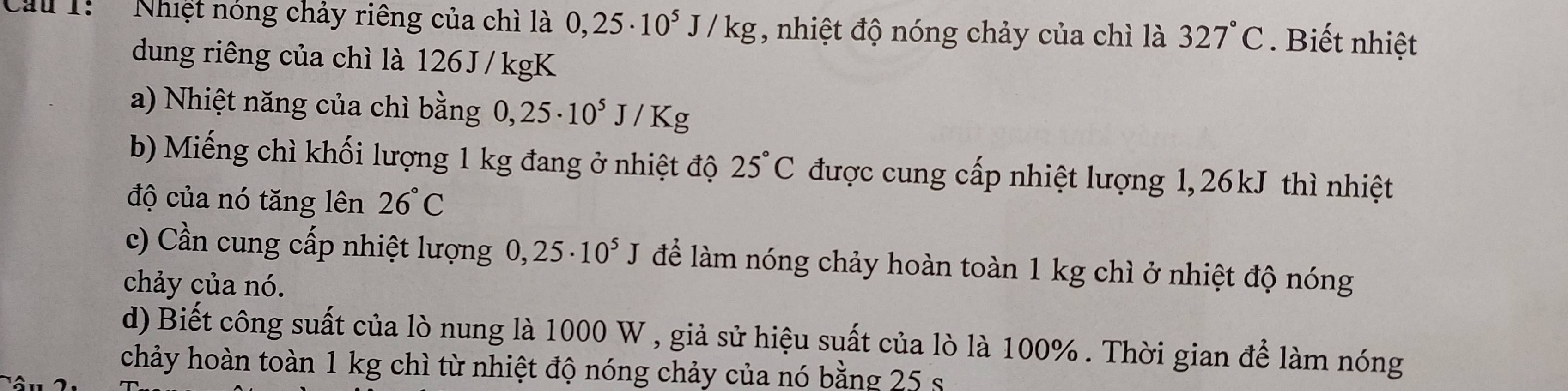 Cầu 1: Nhiệt nóng chảy riêng của chì là 0,25· 10^5J/kg , nhiệt độ nóng chảy của chì là 327°C. Biết nhiệt 
dung riêng của chì là 126 J / kgK
a) Nhiệt năng của chì bằng 0,25· 10^5J/Kg
b) Miếng chì khối lượng 1 kg đang ở nhiệt độ 25°C được cung cấp nhiệt lượng 1, 26kJ thì nhiệt 
độ của nó tăng lên 26°C
c) Cần cung cấp nhiệt lượng 0,25· 10^5J để làm nóng chảy hoàn toàn 1 kg chì ở nhiệt độ nóng 
chảy của nó. 
d) Biết công suất của lò nung là 1000 W , giả sử hiệu suất của lò là 100%. Thời gian để làm nóng 
chảy hoàn toàn 1 kg chì từ nhiệt độ nóng chảy của nó bằng 25 s