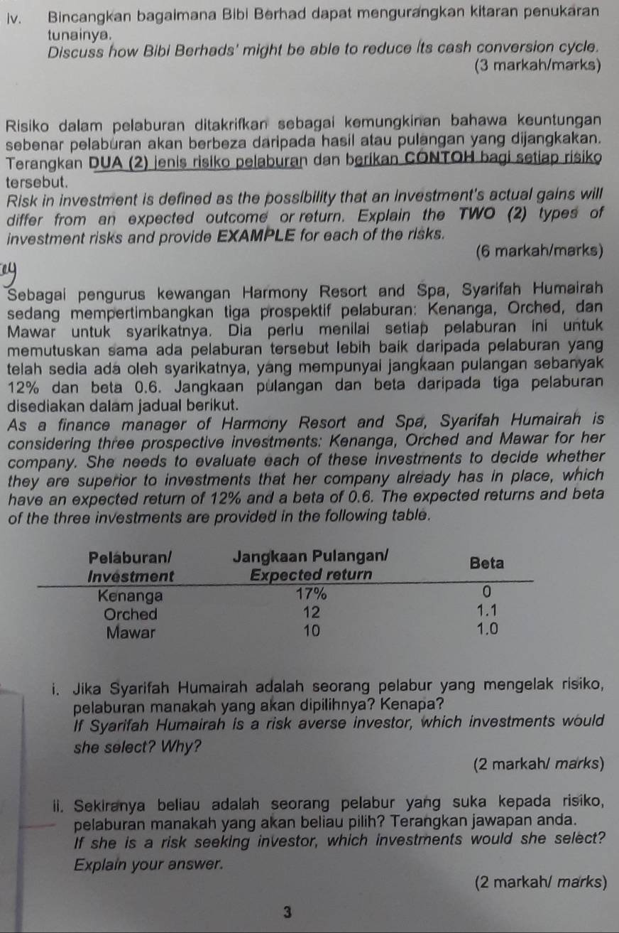 Bincangkan bagaimana Bibi Berhad dapat mengurangkan kitaran penukaran
tunainya.
Discuss how Bibi Berhads' might be able to reduce its cash conversion cycle.
(3 markah/marks)
Risiko dalam pelaburan ditakrifkan sebagai kemungkinan bahawa keuntungan
sebenar pelaburan akan berbeza daripada hasil atau pulangan yang dijangkakan.
Terangkan DUA (2) jenis risiko pelaburan dan berikan CONTOH bagi setiap risiko
tersebut.
Risk in investment is defined as the possibility that an investment's actual gains will
differ from an expected outcome or return. Explain the TWO (2) types of
investment risks and provide EXAMPLE for each of the risks.
(6 markah/marks)
Sebagai pengurus kewangan Harmony Resort and Spa, Syarifah Humairah
sedang mempertimbangkan tiga prospektif pelaburan: Kenanga, Orched, dan
Mawar untuk syarikatnya. Dia perlu menilai setiap pelaburan ini untuk
memutuskan sama ada pelaburan tersebut lebih baik daripada pelaburan yang
telah sedia ada oleh syarikatnya, yang mempunyai jangkaan pulangan sebanyak
12% dan beta 0.6. Jangkaan pulangan dan beta daripada tiga pelaburan
disediakan dalam jadual berikut.
As a finance manager of Harmony Resort and Spa, Syarifah Humairah is
considering three prospective investments: Kenanga, Orched and Mawar for her
company. She needs to evaluate each of these investments to decide whether
they are superior to investments that her company already has in place, which
have an expected return of 12% and a beta of 0.6. The expected returns and beta
of the three investments are provided in the following table.
i. Jika Syarifah Humairah adalah seorang pelabur yang mengelak risiko,
pelaburan manakah yang akan dipilihnya? Kenapa?
If Syarifah Humairah is a risk averse investor, which investments would
she select? Why?
(2 markah/ marks)
ii. Sekiranya beliau adalah seorang pelabur yang suka kepada risiko,
pelaburan manakah yang akan beliau pilih? Terangkan jawapan anda.
If she is a risk seeking investor, which investments would she select?
Explain your answer.
(2 markah/ marks)
3