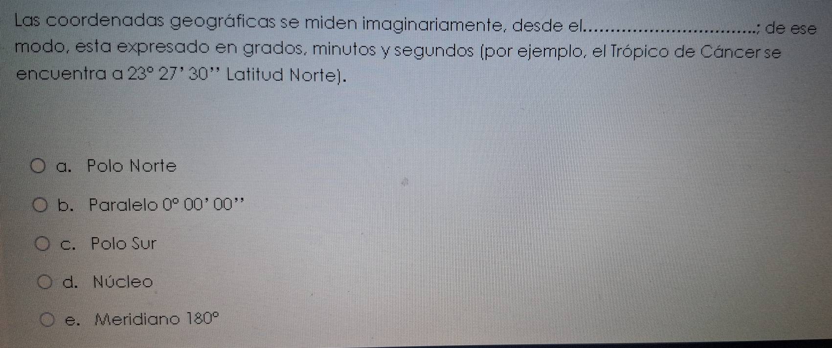 Las coordenadas geográficas se miden imaginariamente, desde el_ ; de ese
modo, esta expresado en grados, minutos y segundos (por ejemplo, el Trópico de Cáncer se
encuentra a 23°27'30'' Latitud Norte).
a. Polo Norte
b. Paralelo 0°00'00' ^ 
c. Polo Sur
d. Núcleo
e. Meridiano 180°