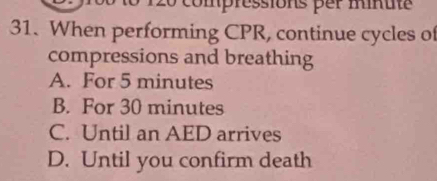 When performing CPR, continue cycles of
compressions and breathing
A. For 5 minutes
B. For 30 minutes
C. Until an AED arrives
D. Until you confirm death