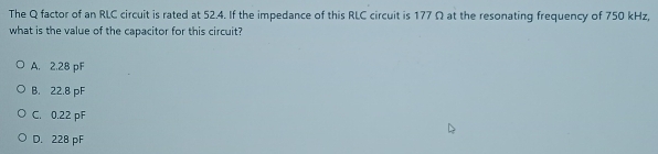 The Q factor of an RLC circuit is rated at 52.4. If the impedance of this RLC circuit is 177 Ω at the resonating frequency of 750 kHz,
what is the value of the capacitor for this circuit?
A. 2.28 pF
B. 22.8 pF
C. 0.22 pF
D. 228 pF