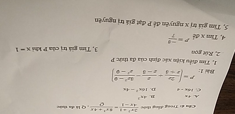 Cầu 6: Trong đẳng thức  (2x^2+1)/4x-1 = (8x^3+4x)/Q  , Q là đa thức
A. 4x B. 4x^2
C. 16x-4 D. 16x^2-4x
Bài 1: P=( 2x/x-3 + x/x-3 - (3x^2-0)/x^2-0 )
1, Tìm điều kiện xác định của đa thức P
2, Rút gọn
3, Tìm giả trị của P khi x=1
4, Tỉ . ... A P= (-3)/7 
5, Tìm giá trị x nguyên để P đạt giá trị nguyên