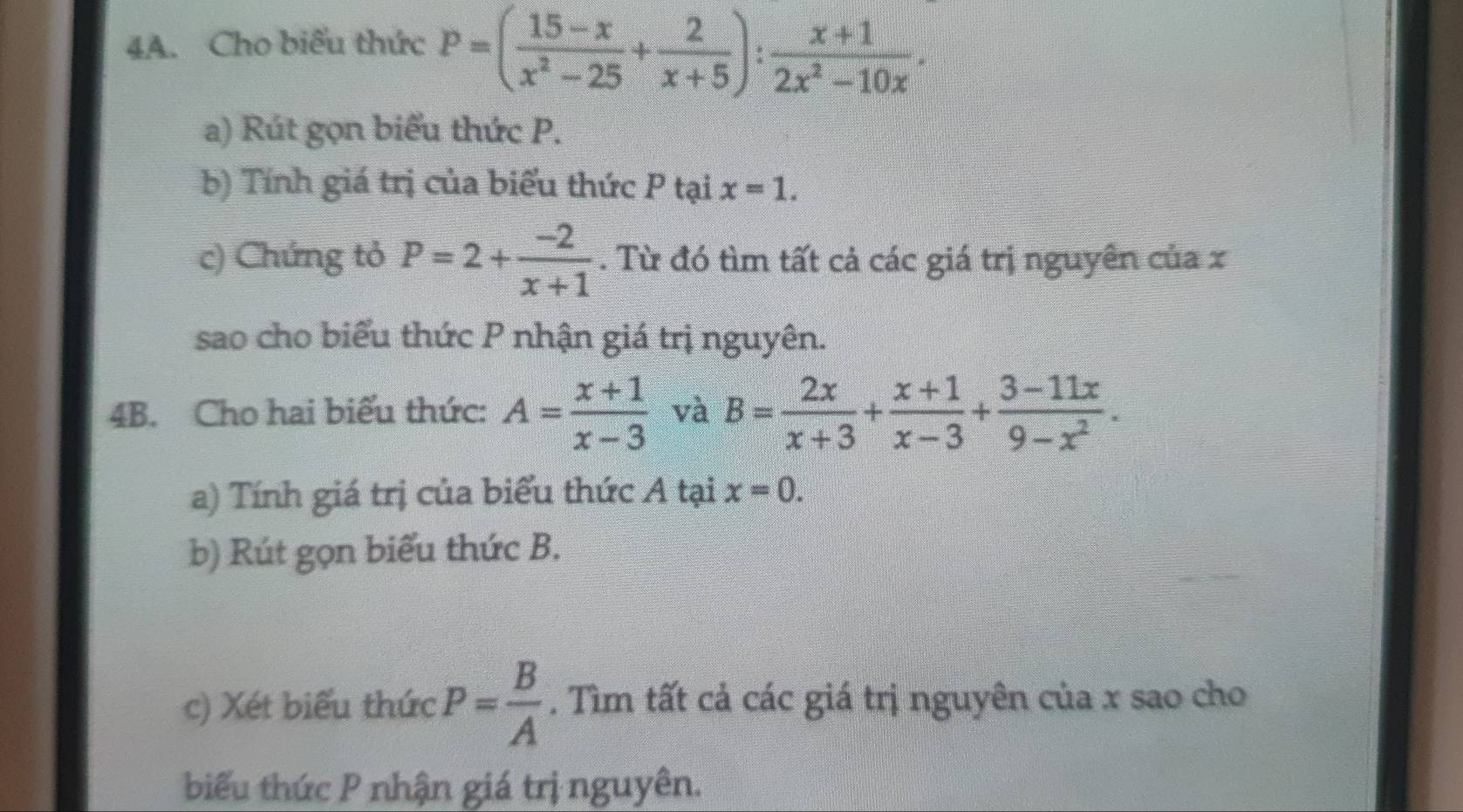 Cho biểu thức P=( (15-x)/x^2-25 + 2/x+5 ): (x+1)/2x^2-10x . 
a) Rút gọn biểu thức P. 
b) Tính giá trị của biểu thức P tại x=1. 
c) Chứng tỏ P=2+ (-2)/x+1 . Từ đó tìm tất cả các giá trị nguyên của x 
sao cho biểu thức P nhận giá trị nguyên. 
4B. Cho hai biểu thức: A= (x+1)/x-3  và B= 2x/x+3 + (x+1)/x-3 + (3-11x)/9-x^2 . 
a) Tính giá trị của biểu thức A tại x=0. 
b) Rút gọn biểu thức B. 
c) Xét biểu thức P= B/A . Tìm tất cả các giá trị nguyên của x sao cho 
biểu thức P nhận giá trị nguyên.