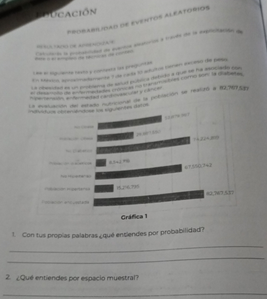 Educación 
PROBABILIDAD DE EVENTOS ALEATORIOS 
Latruaras la propabilidad de eventos aeatorios a través de la explicitación de 
HESULTADO DE APENDIZAE 
Bste a el empleo de técnicas de conteo 
Lee el siguiente texto y contesta las preguntas 
En México, aproximadamente 7 de cada 10 aduítos tieren exceso del peso 
La obesidad es un problema de salud pública debido a que se ha asociado con 
el desarrollo de enfermedades crónicas no transmisiblés comb son: la diabetes 
hipertensión, enfermedad cardiovascular y cáncer. 
e la población se realizó a 82,767,557
1. Con tus propias palabras ¿qué entiendes por probabilidad? 
_ 
_ 
2. ¿Qué entiendes por espacio muestral? 
_