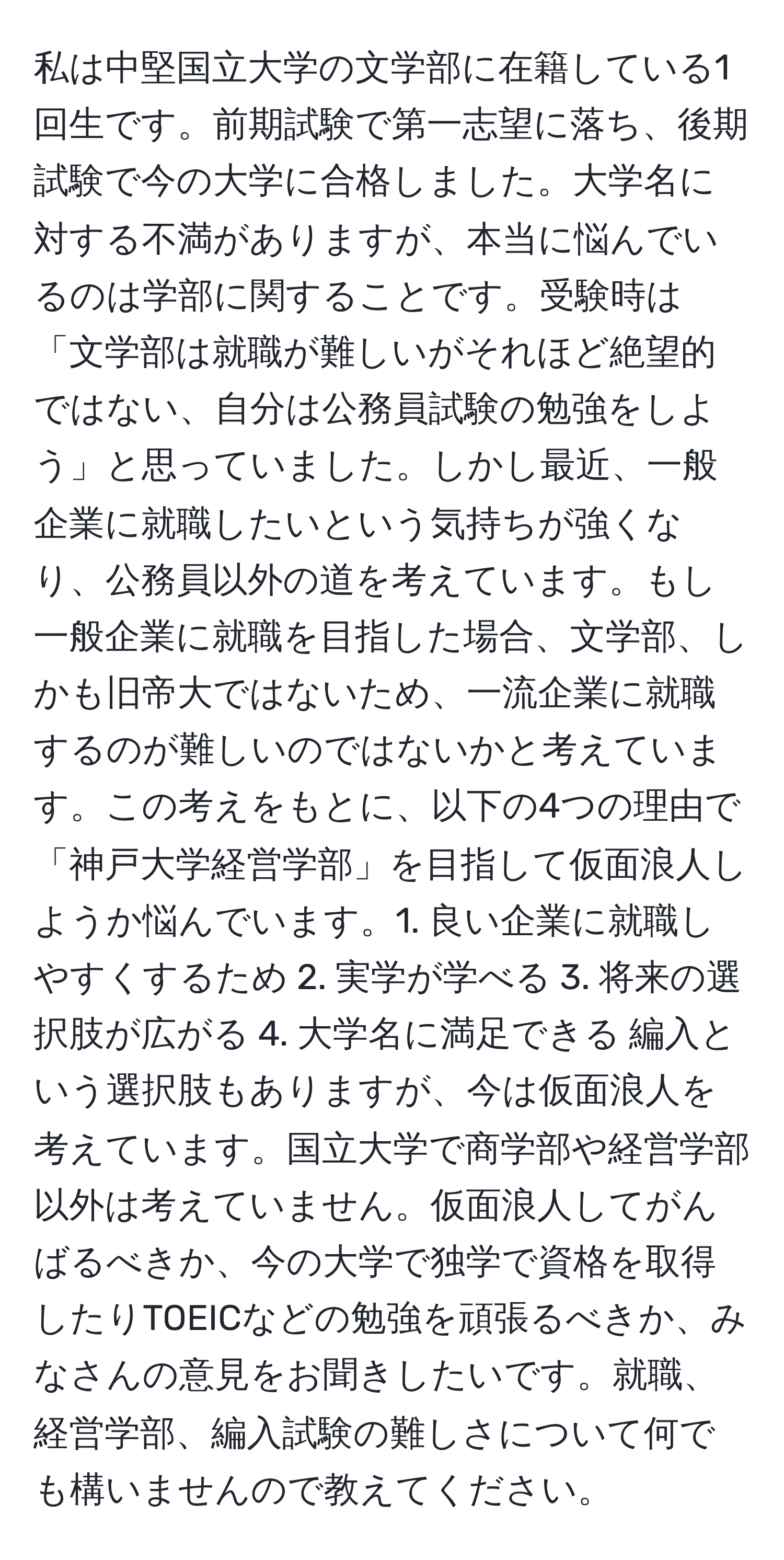 私は中堅国立大学の文学部に在籍している1回生です。前期試験で第一志望に落ち、後期試験で今の大学に合格しました。大学名に対する不満がありますが、本当に悩んでいるのは学部に関することです。受験時は「文学部は就職が難しいがそれほど絶望的ではない、自分は公務員試験の勉強をしよう」と思っていました。しかし最近、一般企業に就職したいという気持ちが強くなり、公務員以外の道を考えています。もし一般企業に就職を目指した場合、文学部、しかも旧帝大ではないため、一流企業に就職するのが難しいのではないかと考えています。この考えをもとに、以下の4つの理由で「神戸大学経営学部」を目指して仮面浪人しようか悩んでいます。1. 良い企業に就職しやすくするため 2. 実学が学べる 3. 将来の選択肢が広がる 4. 大学名に満足できる 編入という選択肢もありますが、今は仮面浪人を考えています。国立大学で商学部や経営学部以外は考えていません。仮面浪人してがんばるべきか、今の大学で独学で資格を取得したりTOEICなどの勉強を頑張るべきか、みなさんの意見をお聞きしたいです。就職、経営学部、編入試験の難しさについて何でも構いませんので教えてください。