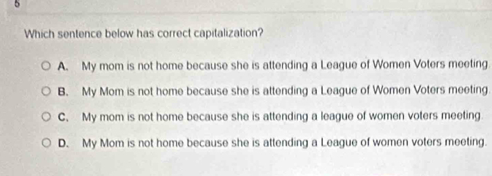 Which sentence below has correct capitalization?
A. My mom is not home because she is attending a League of Women Voters meeting.
B. My Mom is not home because she is attending a League of Women Voters meeting.
C. My mom is not home because she is attending a league of women voters meeting
D. My Mom is not home because she is attending a League of women voters meeting.