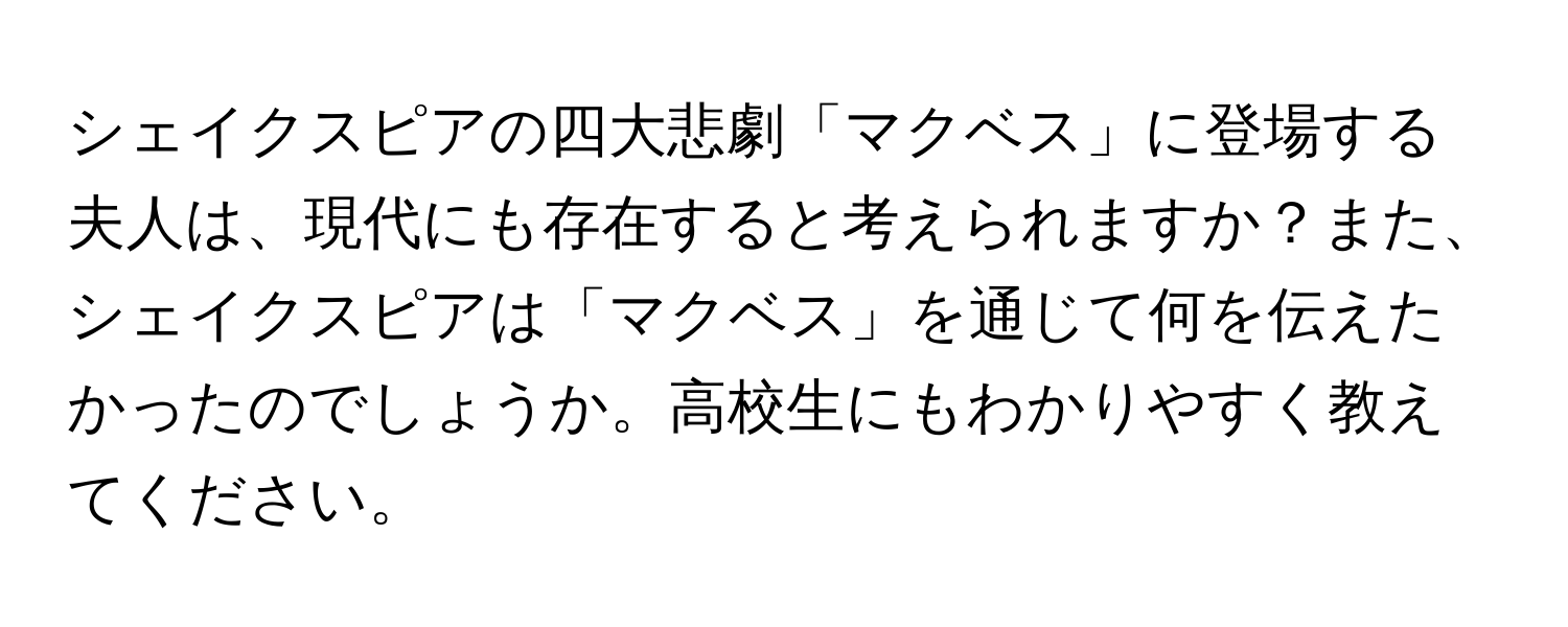 シェイクスピアの四大悲劇「マクベス」に登場する夫人は、現代にも存在すると考えられますか？また、シェイクスピアは「マクベス」を通じて何を伝えたかったのでしょうか。高校生にもわかりやすく教えてください。