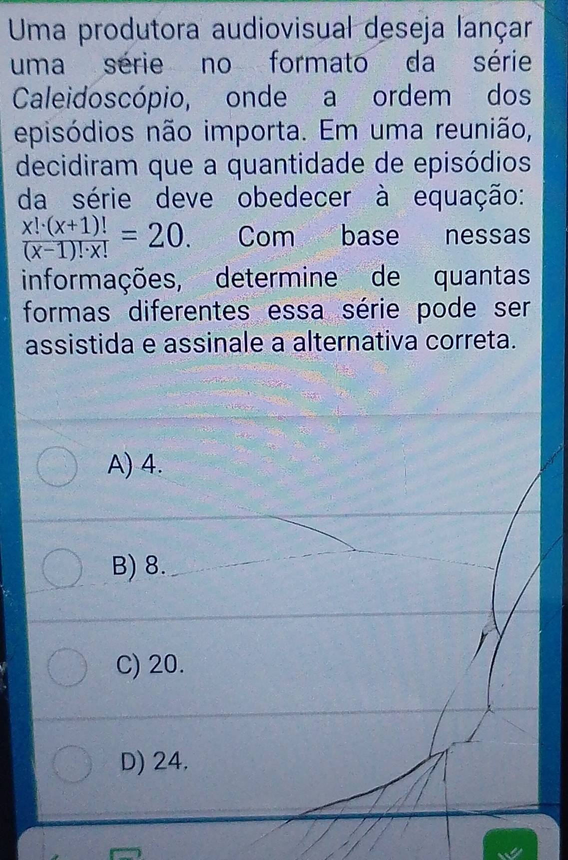 Uma produtora audiovisual deseja lançar
uma série no formato da série
Caleidoscópio, onde a ordem dos
episódios não importa. Em uma reunião,
decidiram que a quantidade de episódios
da série deve obedecer à equação:
 (x!· (x+1)!)/(x-1)!· x! =20 Com base nessas
informações, determine de quantas
formas diferentes essa série pode ser
assistida e assinale a alternativa correta.
A) 4.
B) 8.
C) 20.
D) 24.