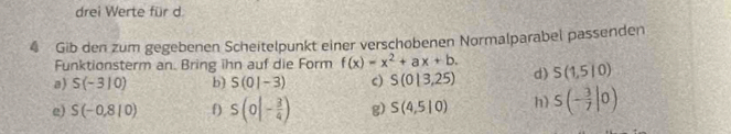 drei Werte für d 
4 Gib den zum gegebenen Scheitelpunkt einer verschobenen Normalparabel passenden 
Funktionsterm an. Bring ihn auf die Form f(x)=x^2+ax+b. 
a) S(-310) b) S(0|-3) c) S(0|3,25) d) S(1,5|0)
e) S(-0,8|0) f S(0|- 3/4 ) g) S(4,5|0) h S(- 3/7 |0)