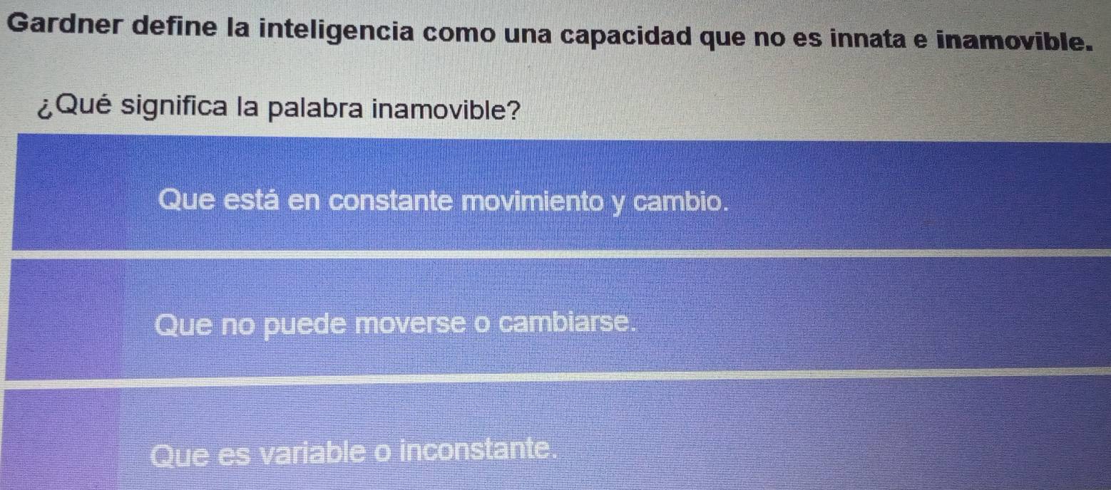 Gardner define la inteligencia como una capacidad que no es innata e inamovible.
¿Qué significa la palabra inamovible?
Que está en constante movimiento y cambio
Que no puede moverse o cambiarse.
Que es variable o inconstante.