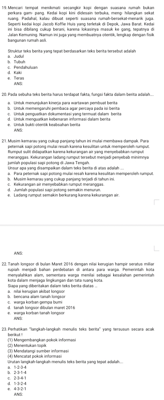 Mencari tempat menikmati secangkir kopi dengan suasana rumah bukan
perkara gam- pang. Kedai kopi kini didesain terbuka, meng- hilangkan sekat
ruang. Padahal, kalau dibuat seperti suasana rumah-bersekat-menarik juga.
Seperti kedai kopi Jacob Koffie Huis yang terletak di Depok, Jawa Barat. Kedai
ini bisa dibilang cukup berani, karena lokasinya masuk ke gang, tepatnya di
Jalan Kemuning. Namun ini juga yang membuatnya otentik, lengkap dengan fisik
bangunan rumah asli.
Struktur teks berita yang tepat berdasarkan teks berita tersebut adalah
a.Judul
b.Tubuh
c. Pendahuluan
d. Kaki
e. Teras
ANS:
20. Pada sebuha teks berita harus terdapat fakta, fungsi fakta dalam berita adalah....
a. Untuk menunjukan kinerja para wartawan pembuat berita
b. Untuk memengaruhi pembaca agar percaya pada isi berita
c. Untuk penguatkan dokumentasi yang termuat dalam berita
d. Untuk menguatkan kebenaran informasi dalam berita
e. Untuk bukti otentik keabsahan berita
ANS:
21. Musim kemarau yang cukup panjang tahun ini mulai membawa dampak. Para
peternak sapi potong mulai resah karena kesulitan untuk memperoleh rumput.
Rumput sulit didapatkan karena kekurangan air yang menyebabkan rumput
meranggas. Kekurangan ladang rumput tersebut menjadi penyebab minimnya
jumlah populasi sapi potong di Jawa Tengah.
Unsur apa yang disampaikan dalam teks berita di atas adalah ....
a. Para peternak sapi potong mulai resah karena kesulitan memperoleh rumput.
b. Musim kemarau yang cukup panjang terjadi di tahun ini.
c. Kekurangan air menyebabkan rumput meranggas.
d. Jumlah populasi sapi potong semakin menurun.
e. Ladang rumput semakin berkurang karena kekurangan air.
ANS:
22.Tanah longsor di bulan Maret 2016 dengan nilai kerugian hampir seratus miliar
rupiah menjadi bahan perdebatan di antara para warga. Pemerintah kota
menyalahkan alam, sementara warga menilai sebagai kesalahan pemerintah
kota dalam menjaga lingkungan dan tata ruang kota.
Siapa yang diberitakan dalam teks berita diatas ...
a. nilai kerugian akibat longsor
b. bencana alam tanah longsor
c. warga korban gempa bumi
d. tanah longsor dibulan maret 2016
e. warga korban tanah longsor
ANS:
23. Perhatikan “langkah-langkah menulis teks berita” yang tersusun secara acak
berikut !
(1) Mengembangkan pokok informasi
(2) Menentukan topik
(3) Mendatangi sumber informasi
(4) Mencatat pokok informasi
Urutan langkah-langkah menulis teks berita yang tepat adalah....
a. 1-2-3-4
b. 2-3-1-4
c. 2-3-4-1
d. 1-3-2-4
e. 4-3-2-1
ANS: