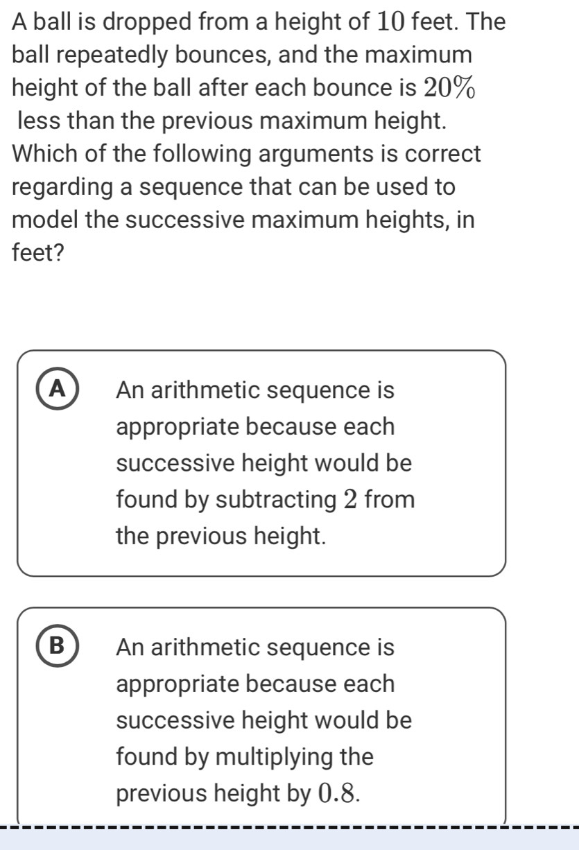 A ball is dropped from a height of 10 feet. The
ball repeatedly bounces, and the maximum
height of the ball after each bounce is 20%
less than the previous maximum height.
Which of the following arguments is correct
regarding a sequence that can be used to
model the successive maximum heights, in
feet?
A An arithmetic sequence is
appropriate because each
successive height would be
found by subtracting 2 from
the previous height.
B An arithmetic sequence is
appropriate because each
successive height would be
found by multiplying the
previous height by 0.8.