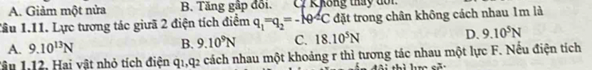 A. Giảm một nửa B. Tăng gập đối. C Không thấy đổi.
Tâu 1.11. Lực tương tác giưã 2 điện tích điểm q_1=q_2=-10^2C đặt trong chân không cách nhau 1m là
A. 9.10^(13)N B. 9.10^9N C. 18.10^5N D. 9.10^5N
Tậu 1.12, Hai vật nhỏ tích điện q1, q2 cách nhau một khoảng r thì tương tác nhau một lực F. Nếu điện tích
ue sã