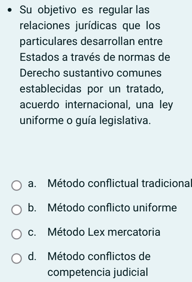 Su objetivo es regular las
relaciones jurídicas que los
particulares desarrollan entre
Estados a través de normas de
Derecho sustantivo comunes
establecidas por un tratado,
acuerdo internacional, una ley
uniforme o guía legislativa.
a. Método conflictual tradicional
b. Método conflicto uniforme
c. Método Lex mercatoria
d. Método conflictos de
competencia judicial