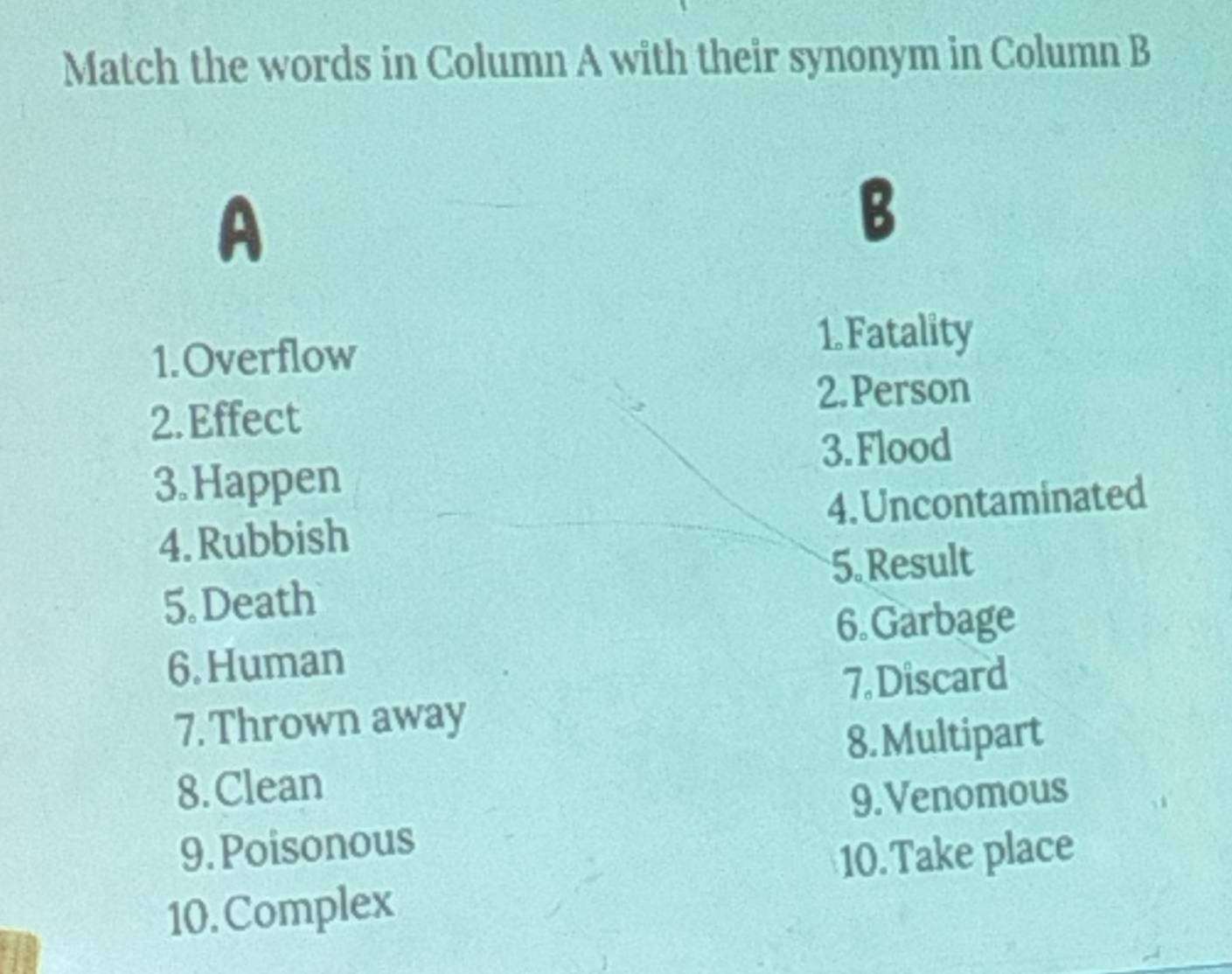 Match the words in Column A with their synonym in Column B 
A 
B 
1.Overflow 
1.Fatality 
2.Person 
2. Effect 
3. Flood 
3.Happen 
4. Rubbish 4. Uncontaminated 
5.Result 
5. Death 
6.Garbage 
6. Human 
7. Discard 
7. Thrown away 
8. Multipart 
8. Clean 
9.Venomous 
9. Poisonous 
10.Take place 
10.Complex