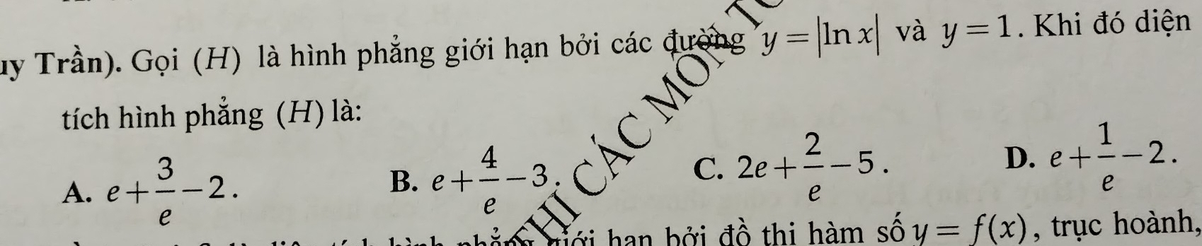 uy Trần). Gọi (H) là hình phẳng giới hạn bởi các đường y=|ln x| và y=1. Khi đó diện
tích hình phẳng (H) là:
A. e+ 3/e -2.
B. e+ 4/e -3
C. 2e+ 2/e -5.
D. e+ 1/e -2. 
ới han bởi đồ thi hàm số y=f(x) , trục hoành,